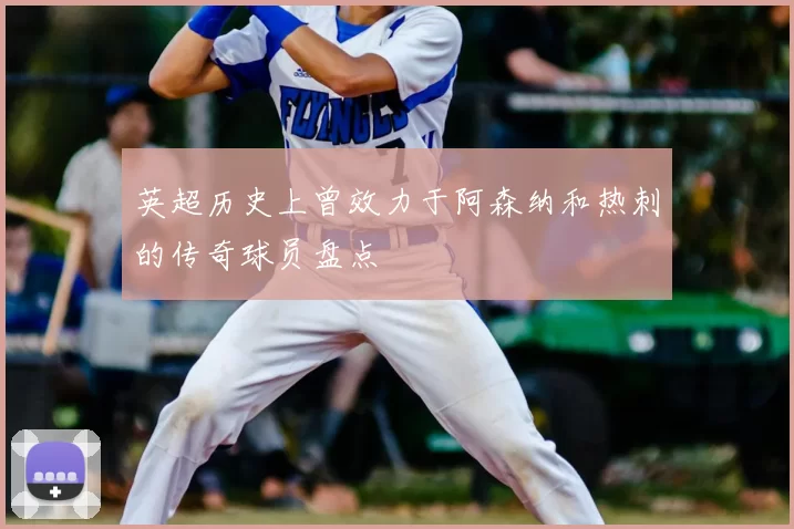 英超历史上曾效力于阿森纳和热刺的传奇球员盘点