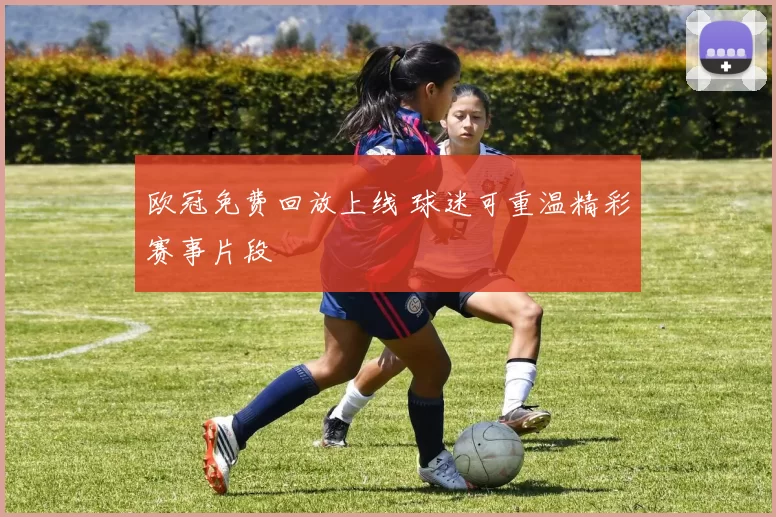 欧冠免费回放上线 球迷可重温精彩赛事片段