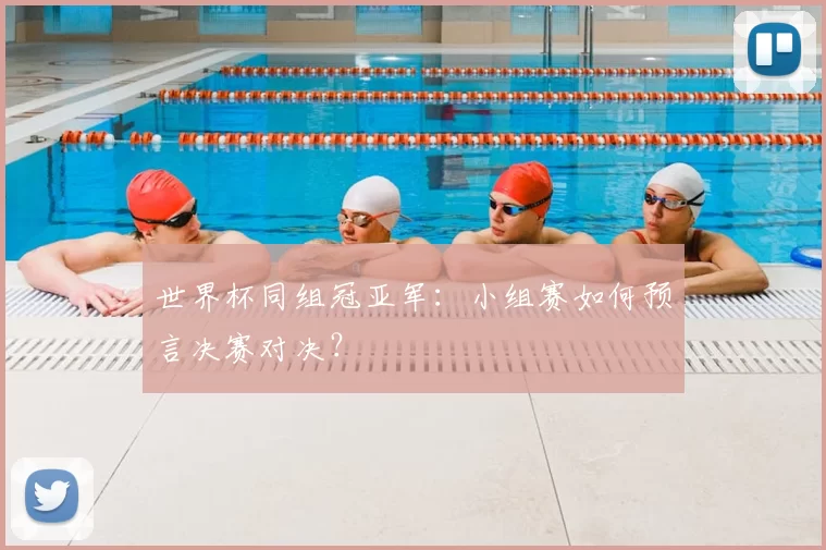 世界杯同组冠亚军:小组赛如何预言决赛对决?