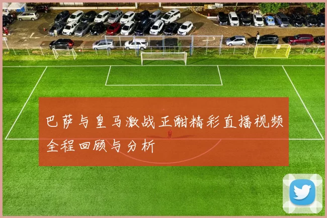 巴萨与皇马激战正酣精彩直播视频全程回顾与分析