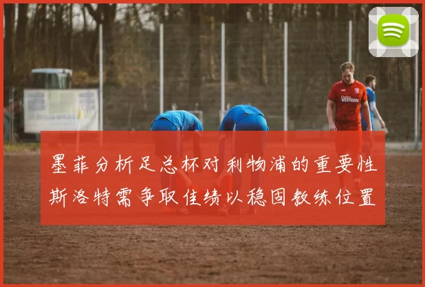 墨菲分析足总杯对利物浦的重要性斯洛特需争取佳绩以稳固教练位置