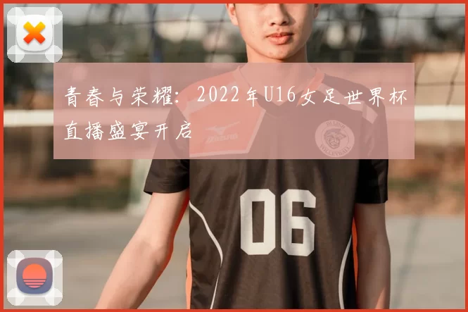 青春与荣耀:2022年U16女足世界杯直播盛宴开启