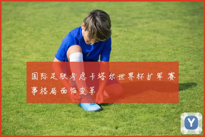 国际足联考虑卡塔尔世界杯扩军 赛事格局面临变革