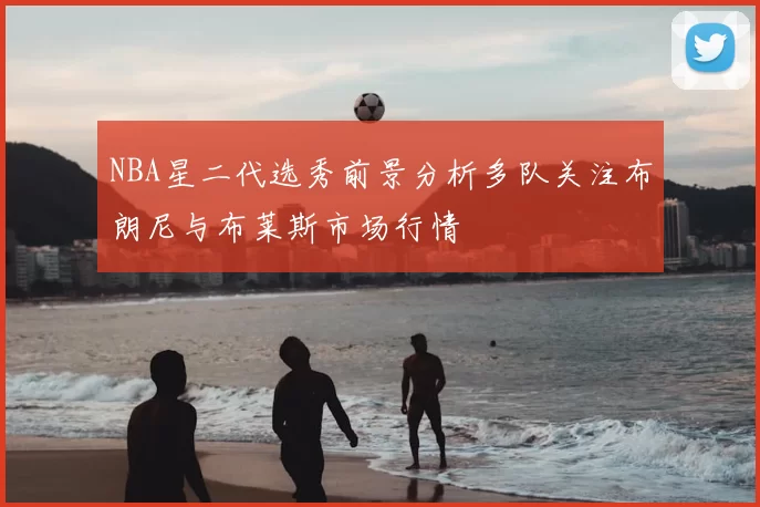 NBA星二代选秀前景分析多队关注布朗尼与布莱斯市场行情