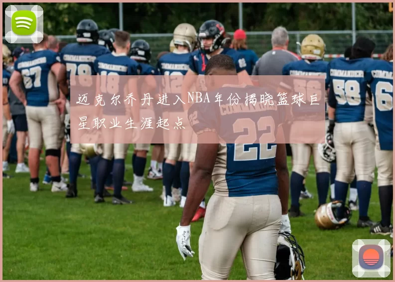 迈克尔乔丹进入NBA年份揭晓篮球巨星职业生涯起点
