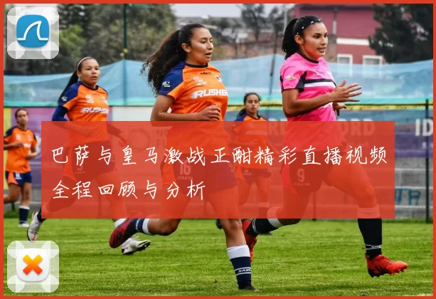 巴萨与皇马激战正酣精彩直播视频全程回顾与分析