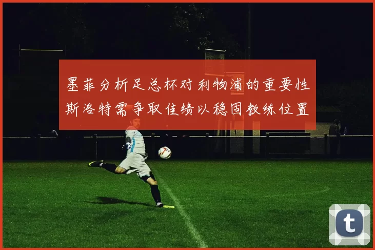 墨菲分析足总杯对利物浦的重要性斯洛特需争取佳绩以稳固教练位置