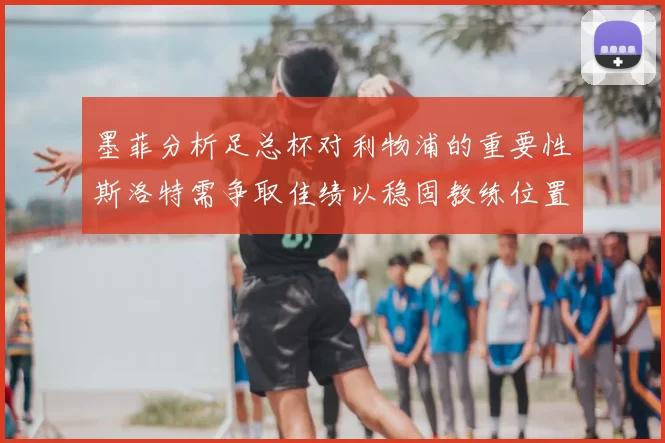 墨菲分析足总杯对利物浦的重要性斯洛特需争取佳绩以稳固教练位置