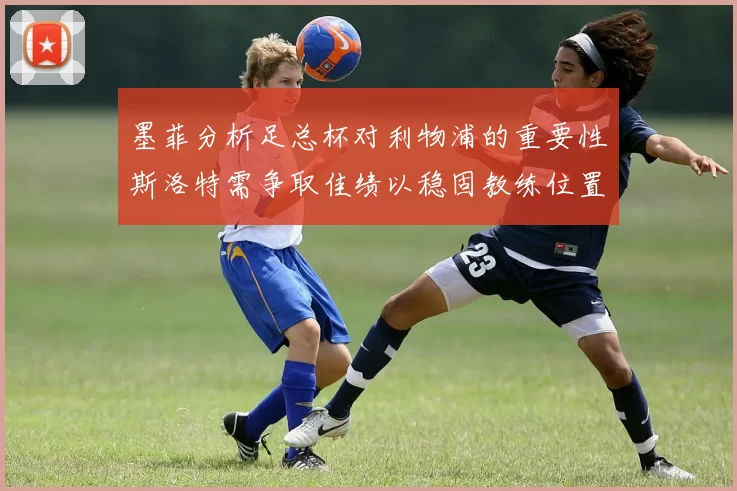 墨菲分析足总杯对利物浦的重要性斯洛特需争取佳绩以稳固教练位置