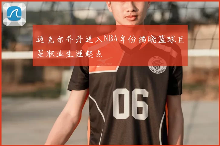 迈克尔乔丹进入NBA年份揭晓篮球巨星职业生涯起点