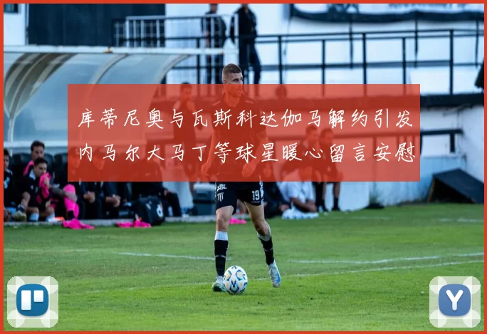 库蒂尼奥与瓦斯科达伽马解约引发内马尔大马丁等球星暖心留言安慰