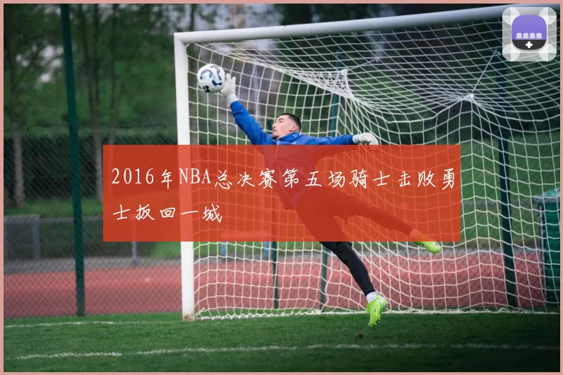 2016年NBA总决赛第五场骑士击败勇士扳回一城