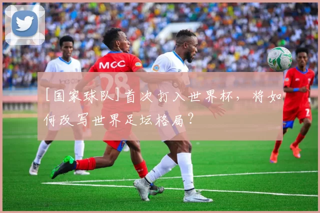 [国家球队]首次打入世界杯，将如何改写世界足坛格局？