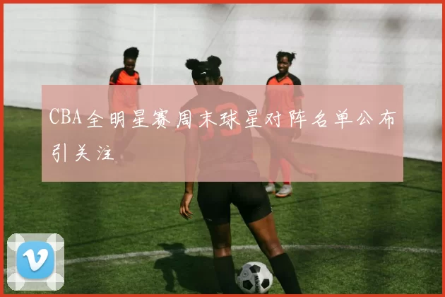 CBA全明星赛周末球星对阵名单公布引关注