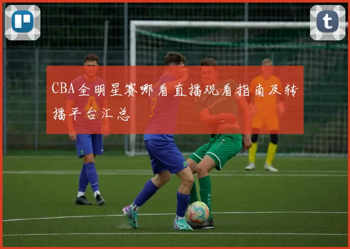 CBA全明星赛哪看直播观看指南及转播平台汇总