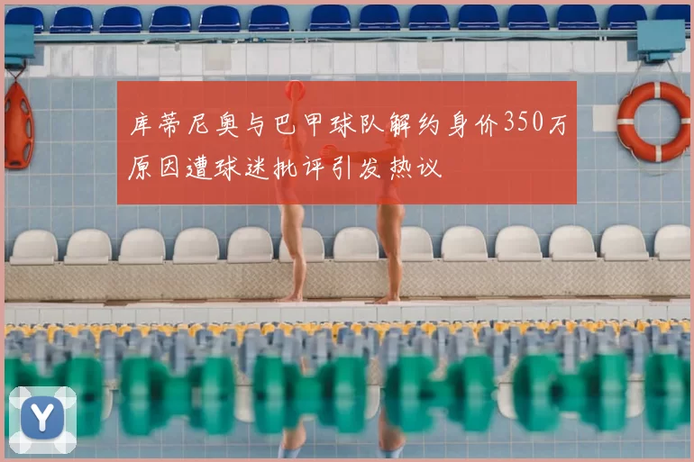 库蒂尼奥与巴甲球队解约身价350万原因遭球迷批评引发热议