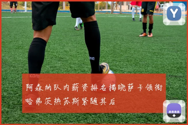 阿森纳队内薪资排名揭晓萨卡领衔哈弗茨热苏斯紧随其后