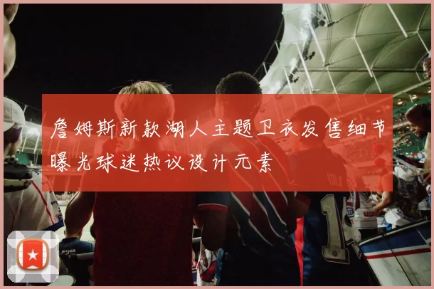 詹姆斯新款湖人主题卫衣发售细节曝光球迷热议设计元素