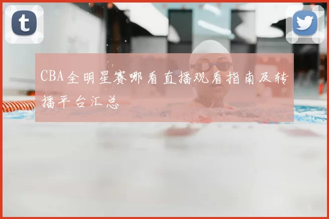 CBA全明星赛哪看直播观看指南及转播平台汇总