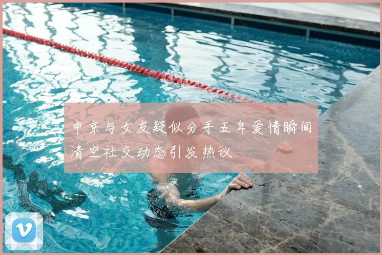 申京与女友疑似分手五年爱情瞬间清空社交动态引发热议