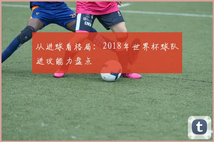 从进球看格局:2018年世界杯球队进攻能力盘点