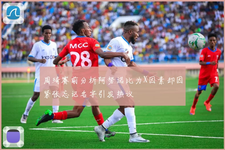 周琦赛前分析阿努诺比为X因素却因紧张忘记名字引发热议