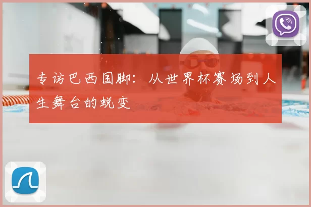专访巴西国脚:从世界杯赛场到人生舞台的蜕变