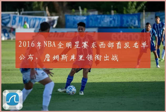 2016年NBA全明星赛东西部首发名单公布,詹姆斯库里领衔出战