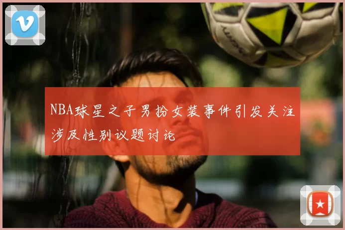 NBA球星之子男扮女装事件引发关注涉及性别议题讨论