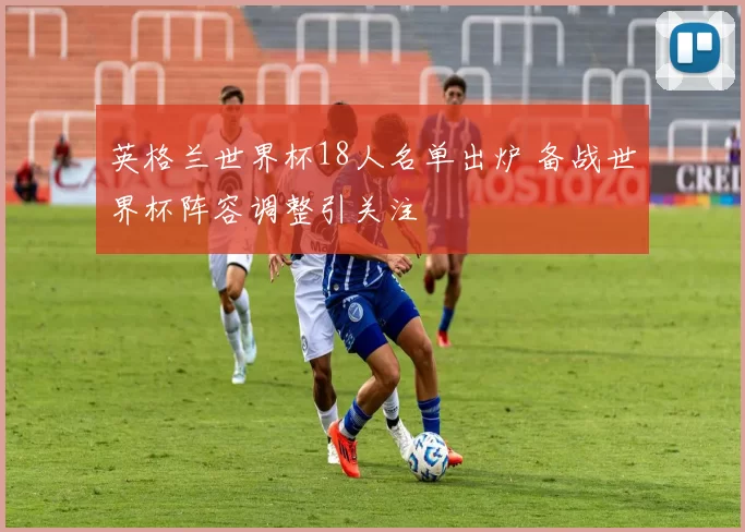 英格兰世界杯18人名单出炉 备战世界杯阵容调整引关注