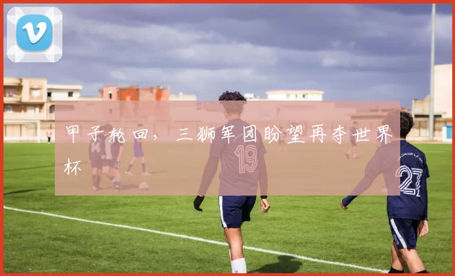 甲子轮回,三狮军团盼望再夺世界杯