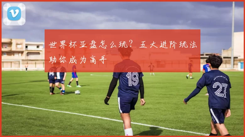 世界杯亚盘怎么玩?五大进阶玩法助你成为高手