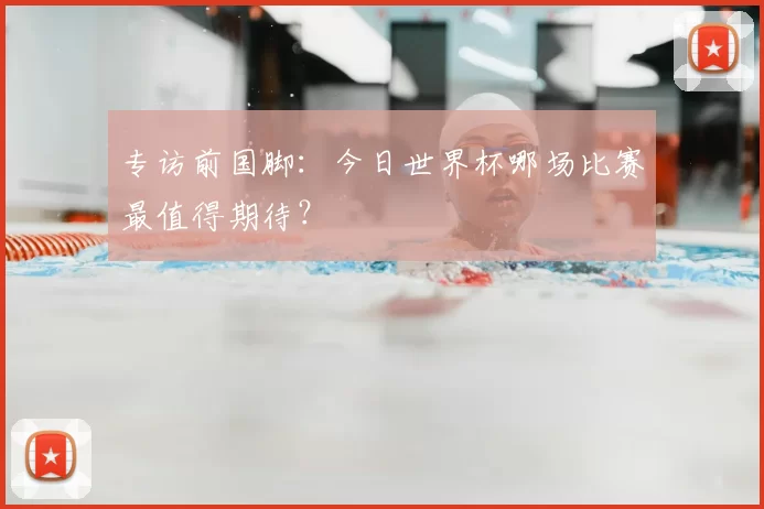 专访前国脚:今日世界杯哪场比赛最值得期待?