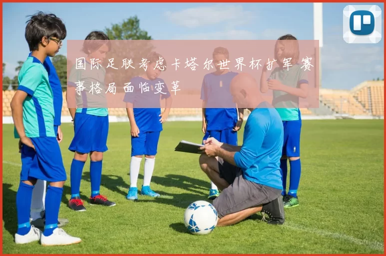 国际足联考虑卡塔尔世界杯扩军 赛事格局面临变革