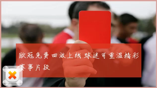 欧冠免费回放上线 球迷可重温精彩赛事片段