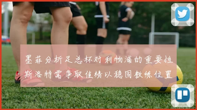 墨菲分析足总杯对利物浦的重要性斯洛特需争取佳绩以稳固教练位置