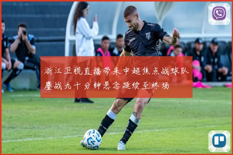 浙江卫视直播带来中超焦点战球队鏖战九十分钟悬念延续至终场