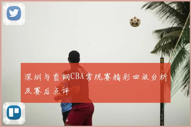 深圳与首钢CBA常规赛精彩回放分析及赛后点评