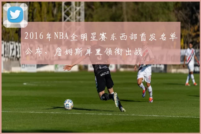 2016年NBA全明星赛东西部首发名单公布,詹姆斯库里领衔出战
