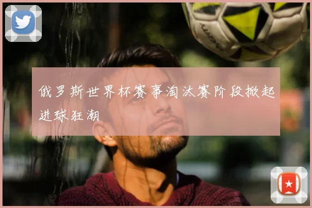 俄罗斯世界杯赛事淘汰赛阶段掀起进球狂潮