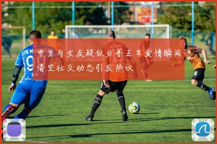 申京与女友疑似分手五年爱情瞬间清空社交动态引发热议