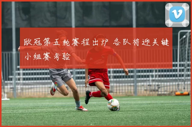 欧冠第五轮赛程出炉 各队将迎关键小组赛考验
