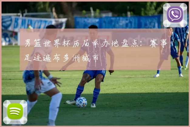 男篮世界杯历届举办地盘点：赛事足迹遍布多洲城市