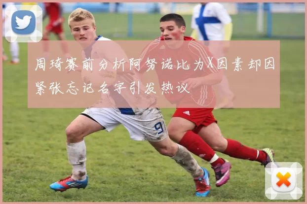 周琦赛前分析阿努诺比为X因素却因紧张忘记名字引发热议