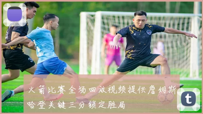 火箭比赛全场回放视频提供詹姆斯哈登关键三分锁定胜局