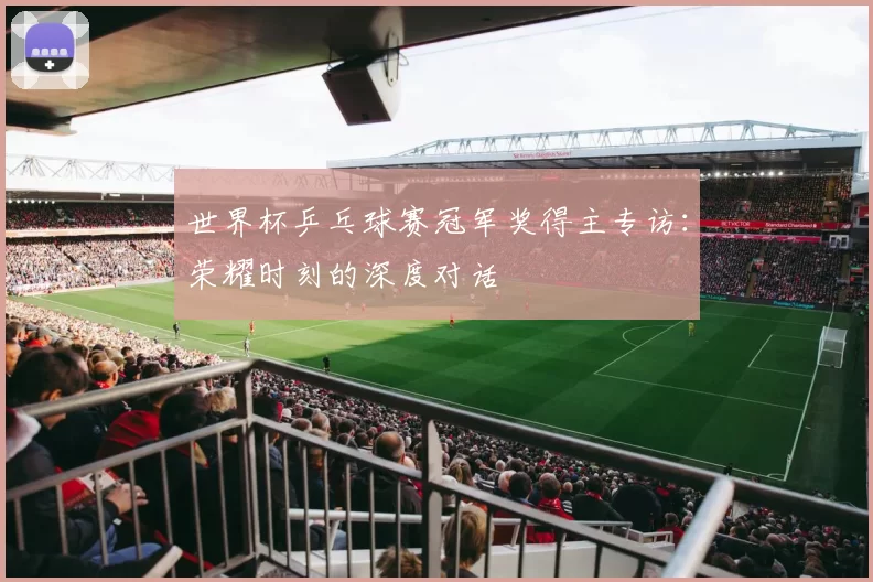 世界杯乒乓球赛冠军奖得主专访:荣耀时刻的深度对话