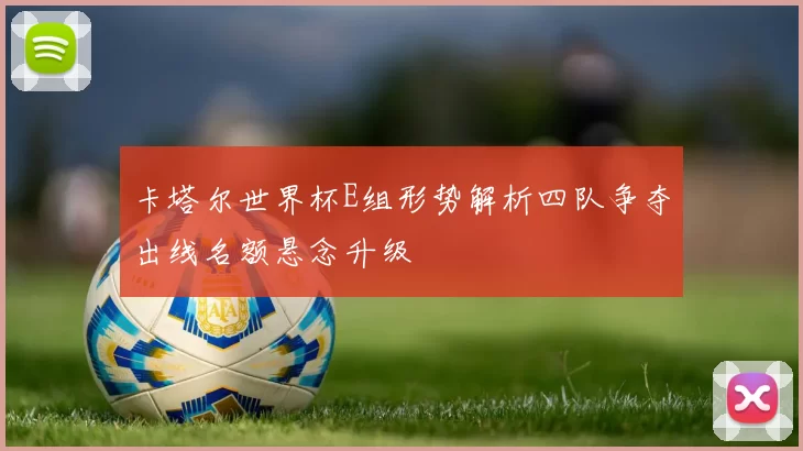 卡塔尔世界杯E组形势解析四队争夺出线名额悬念升级