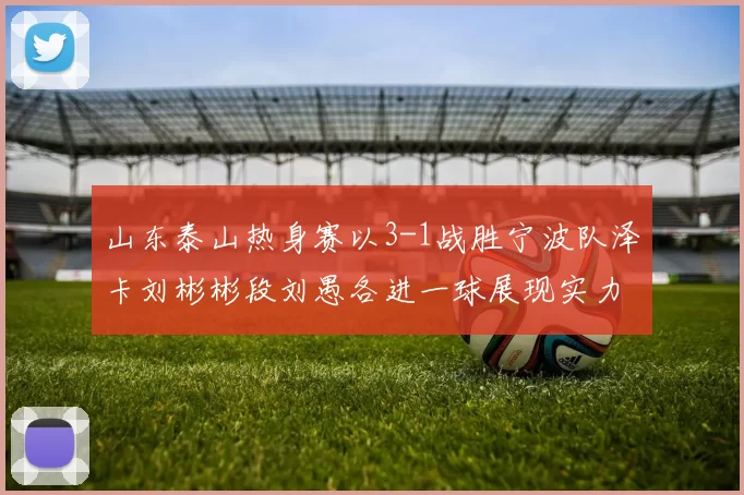 山东泰山热身赛以3-1战胜宁波队泽卡刘彬彬段刘愚各进一球展现实力