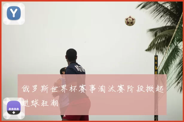 俄罗斯世界杯赛事淘汰赛阶段掀起进球狂潮