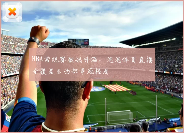 NBA常规赛激战升温，泡泡体育直播全覆盖东西部争冠格局